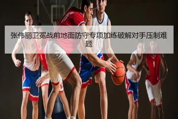 张伟丽卫冕战前地面防守专项加练破解对手压制难题